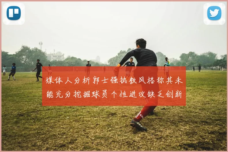 媒体人分析郭士强执教风格称其未能充分挖掘球员个性进攻缺乏创新性