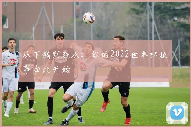 从下载到狂欢：你的2022世界杯故事由此开始