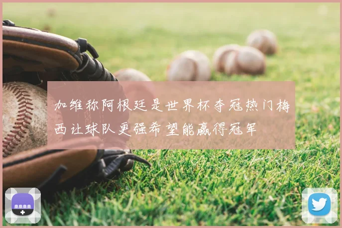 加维称阿根廷是世界杯夺冠热门梅西让球队更强希望能赢得冠军