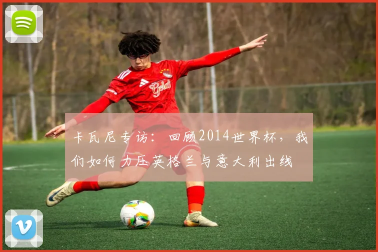 卡瓦尼专访：回顾2014世界杯，我们如何力压英格兰与意大利出线