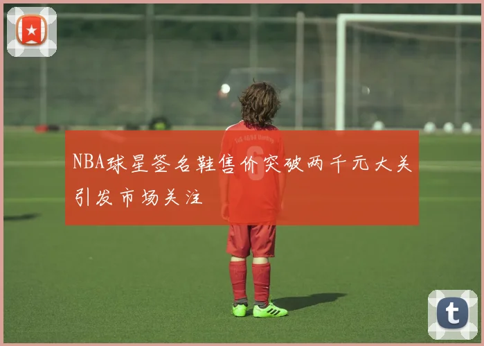 NBA球星签名鞋售价突破两千元大关引发市场关注