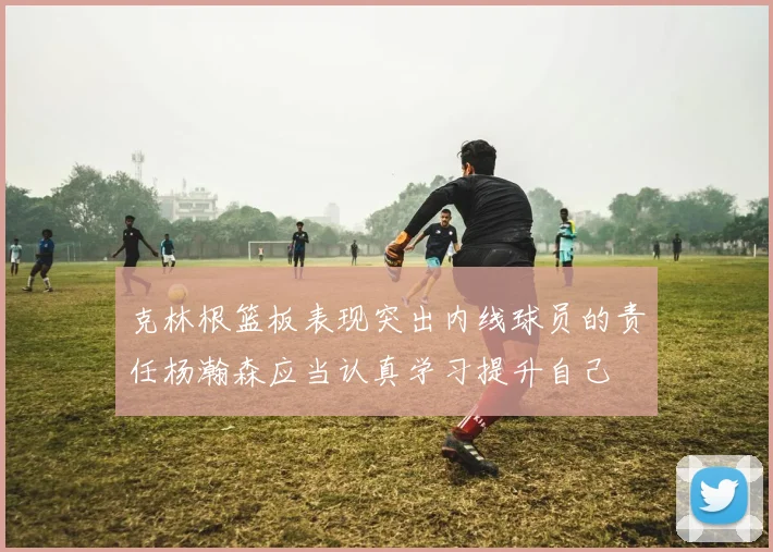 克林根篮板表现突出内线球员的责任杨瀚森应当认真学习提升自己