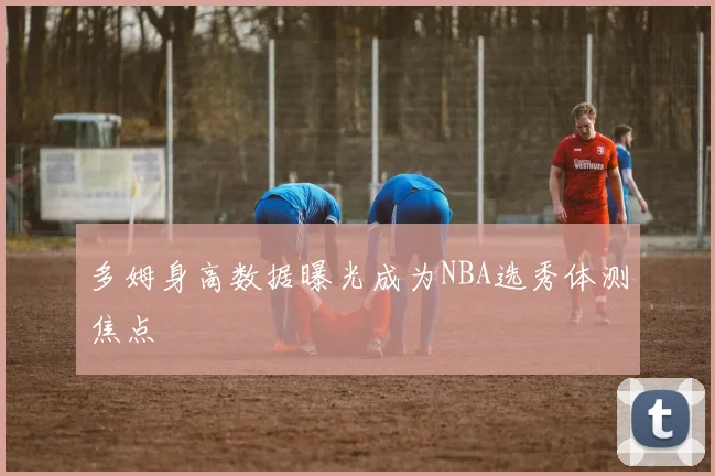 多姆身高数据曝光成为NBA选秀体测焦点