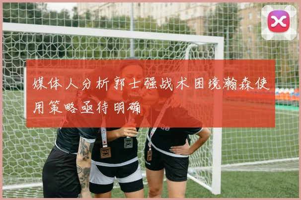 媒体人分析郭士强战术困境瀚森使用策略亟待明确