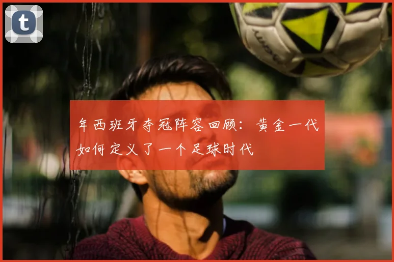 年西班牙夺冠阵容回顾：黄金一代如何定义了一个足球时代