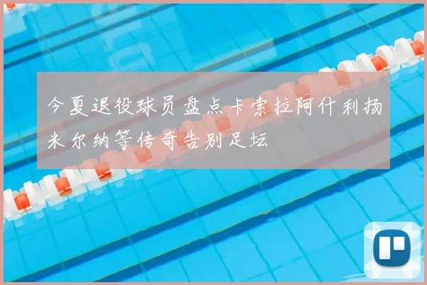 今夏退役球员盘点卡索拉阿什利扬米尔纳等传奇告别足坛