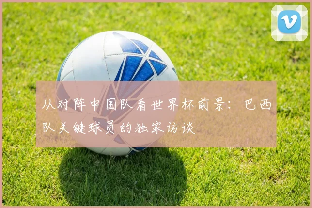 从对阵中国队看世界杯前景：巴西队关键球员的独家访谈
