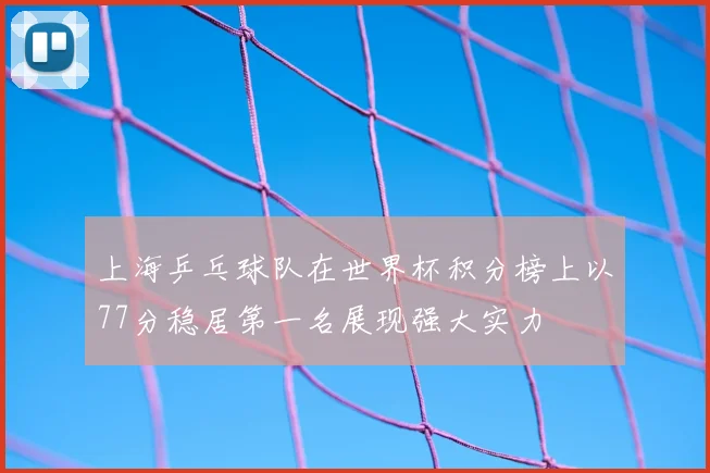上海乒乓球队在世界杯积分榜上以77分稳居第一名展现强大实力
