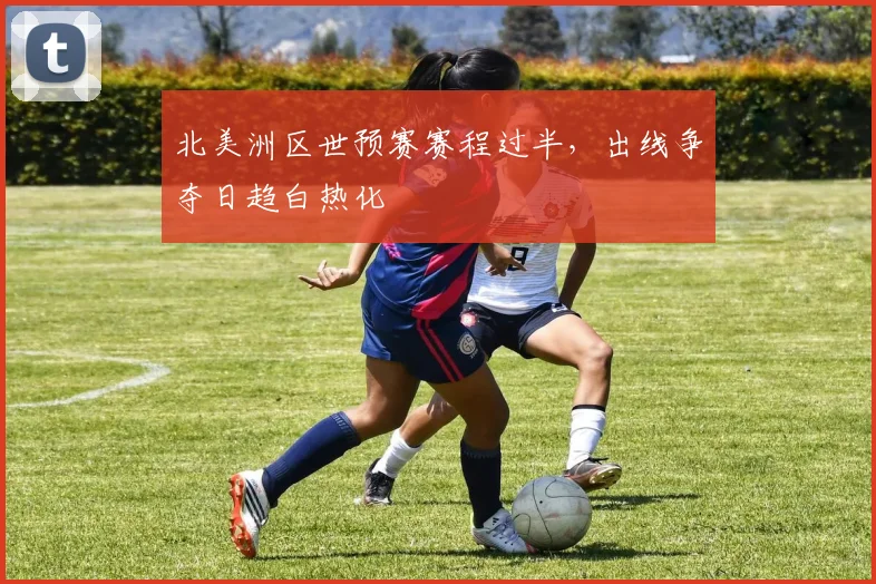北美洲区世预赛赛程过半，出线争夺日趋白热化