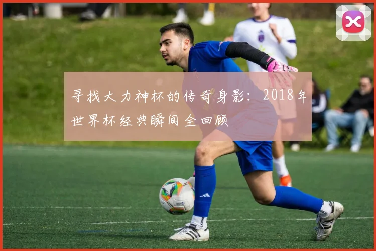 寻找大力神杯的传奇身影：2018年世界杯经典瞬间全回顾