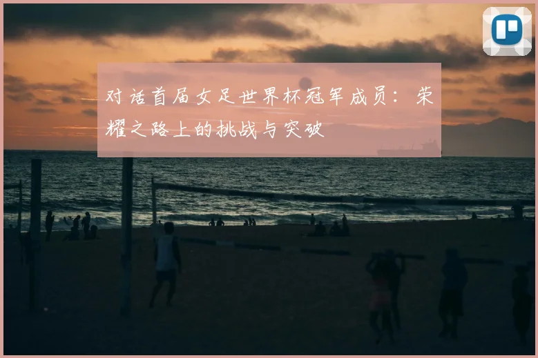 对话首届女足世界杯冠军成员：荣耀之路上的挑战与突破