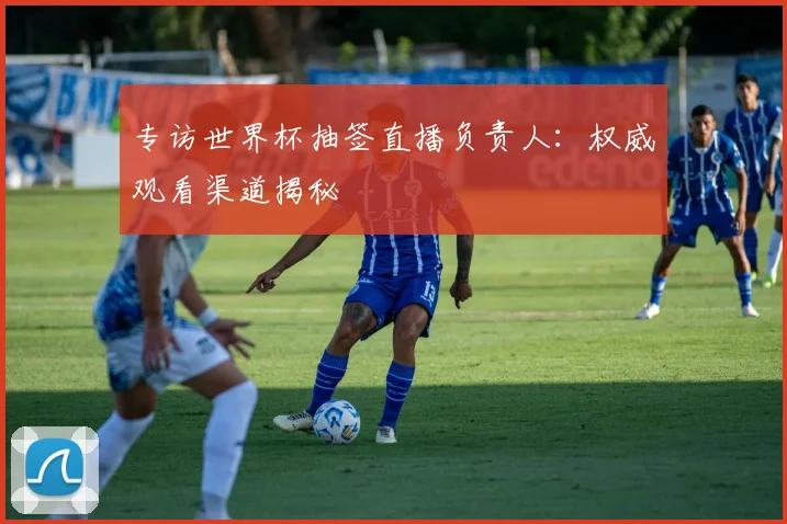 专访世界杯抽签直播负责人：权威观看渠道揭秘