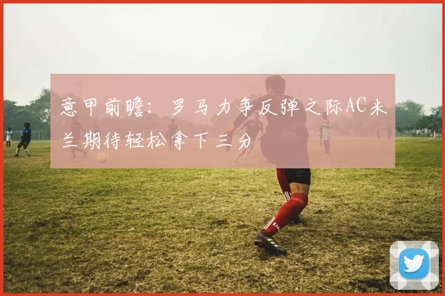 意甲前瞻：罗马力争反弹之际AC米兰期待轻松拿下三分