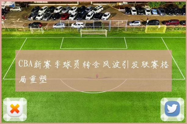 CBA新赛季球员转会风波引发联赛格局重塑