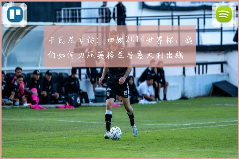 卡瓦尼专访：回顾2014世界杯，我们如何力压英格兰与意大利出线