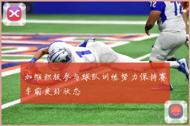 加维积极参与球队训练努力保持赛季前良好状态