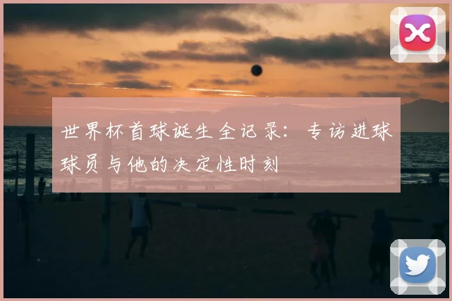 世界杯首球诞生全记录：专访进球球员与他的决定性时刻