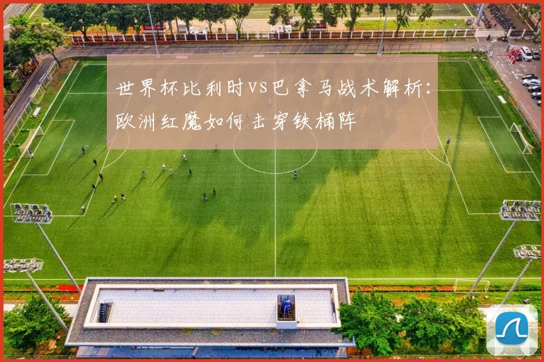 世界杯比利时vs巴拿马战术解析：欧洲红魔如何击穿铁桶阵