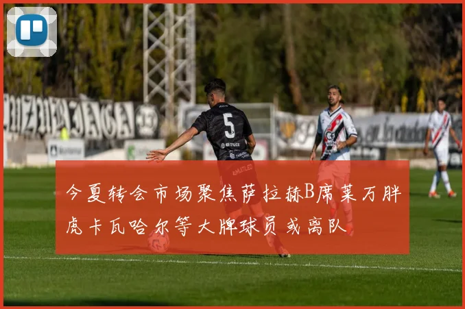 今夏转会市场聚焦萨拉赫B席莱万胖虎卡瓦哈尔等大牌球员或离队