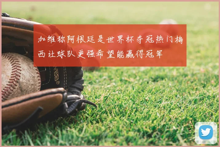 加维称阿根廷是世界杯夺冠热门梅西让球队更强希望能赢得冠军