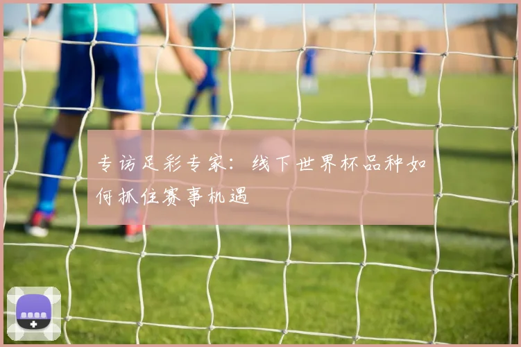 专访足彩专家：线下世界杯品种如何抓住赛事机遇