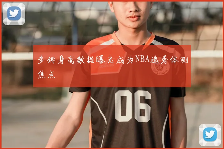 多姆身高数据曝光成为NBA选秀体测焦点