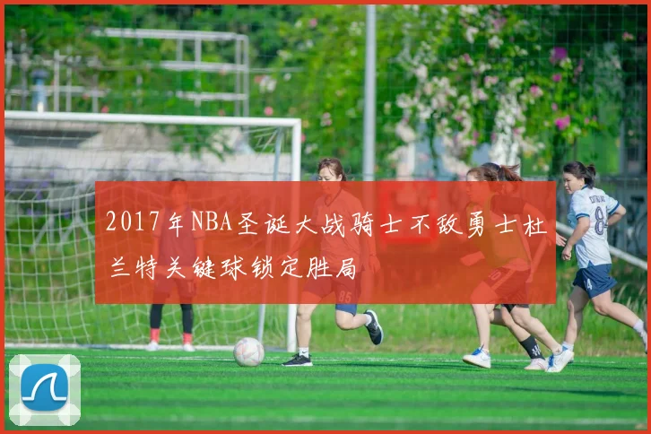 2017年NBA圣诞大战骑士不敌勇士杜兰特关键球锁定胜局