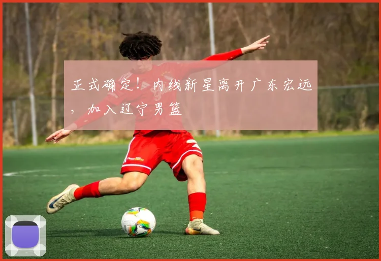 正式确定!内线新星离开广东宏远,加入辽宁男篮