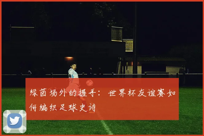 绿茵场外的握手：世界杯友谊赛如何编织足球史诗