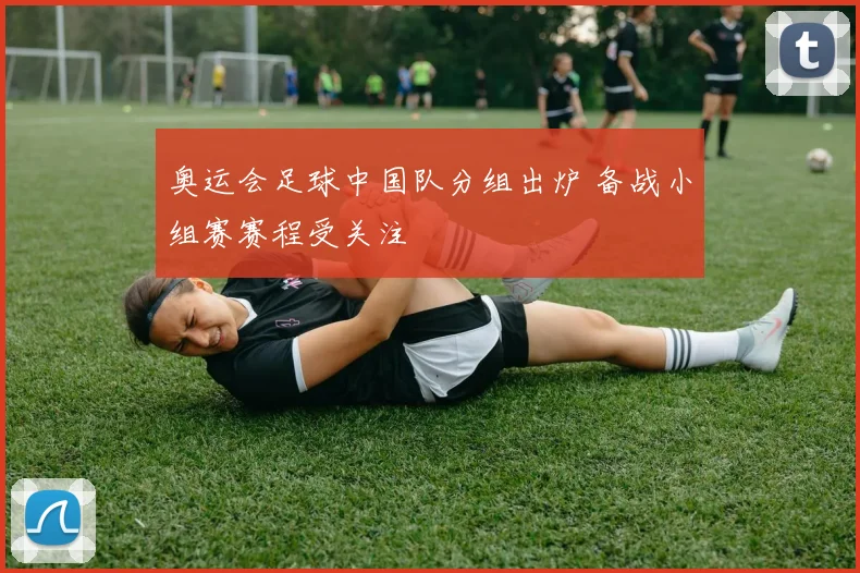 奥运会足球中国队分组出炉 备战小组赛赛程受关注
