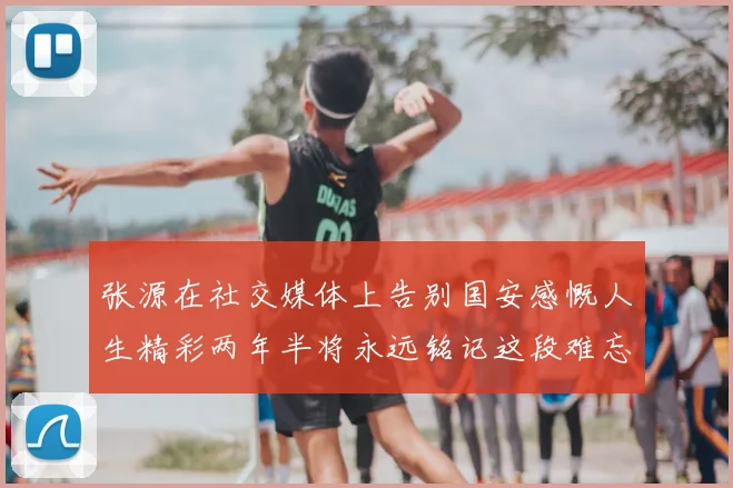 张源在社交媒体上告别国安感慨人生精彩两年半将永远铭记这段难忘故事