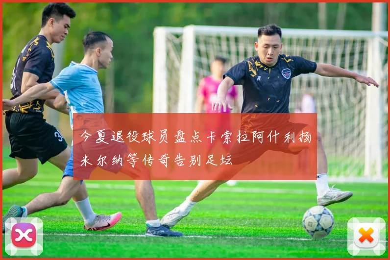 今夏退役球员盘点卡索拉阿什利扬米尔纳等传奇告别足坛