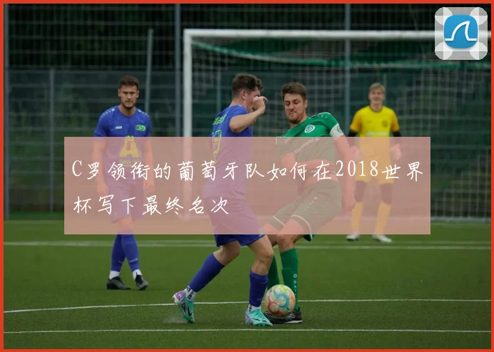 C罗领衔的葡萄牙队如何在2018世界杯写下最终名次
