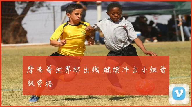 摩洛哥世界杯出线 继续冲击小组晋级资格