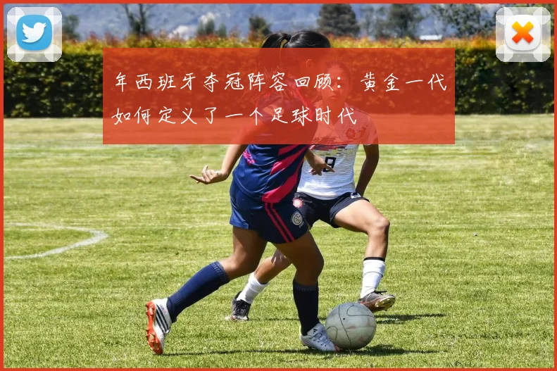 年西班牙夺冠阵容回顾：黄金一代如何定义了一个足球时代
