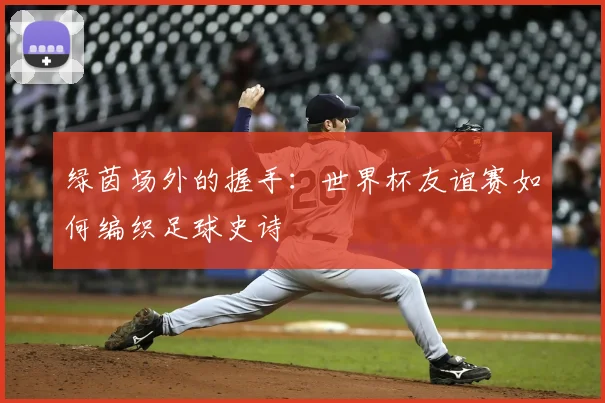 绿茵场外的握手：世界杯友谊赛如何编织足球史诗