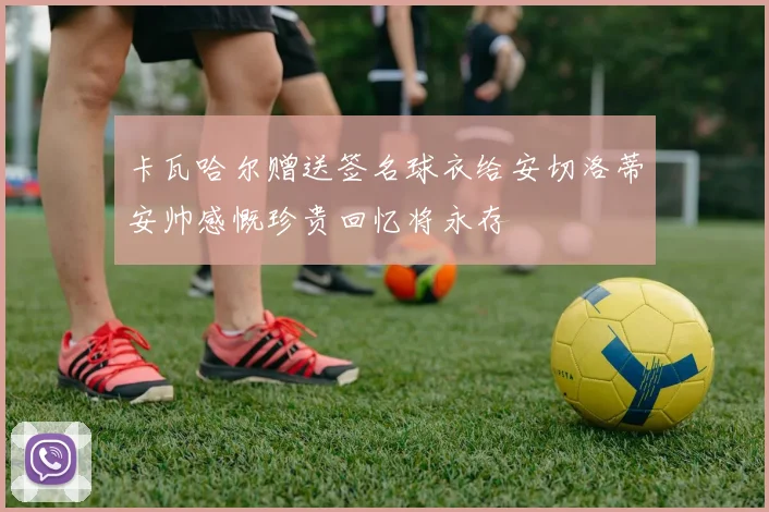 卡瓦哈尔赠送签名球衣给安切洛蒂安帅感慨珍贵回忆将永存