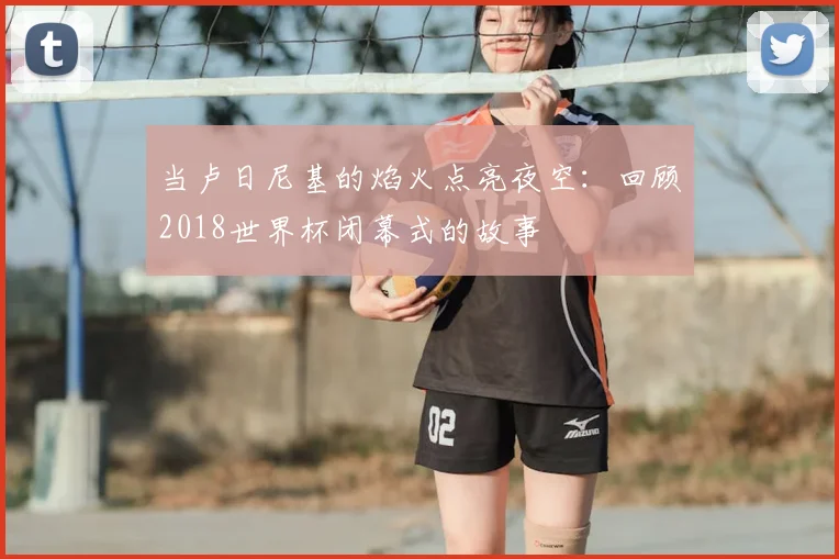 当卢日尼基的焰火点亮夜空：回顾2018世界杯闭幕式的故事