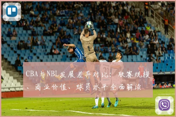 CBA与NBL发展差异对比：联赛规模、商业价值、球员水平全面解读