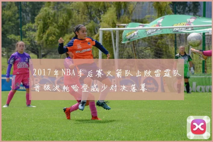 2017年NBA季后赛火箭队击败雷霆队晋级次轮哈登威少对决落幕