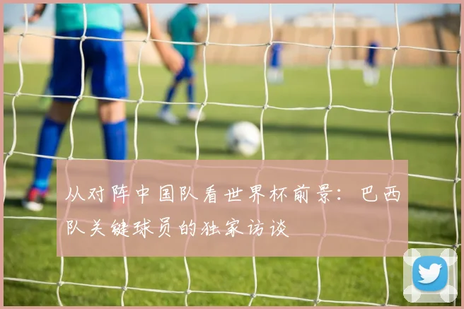 从对阵中国队看世界杯前景：巴西队关键球员的独家访谈