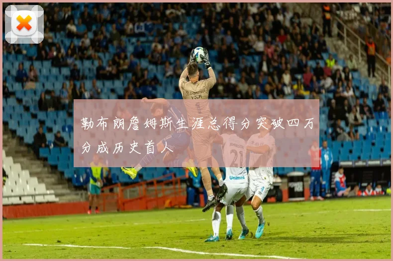勒布朗詹姆斯生涯总得分突破四万分成历史首人