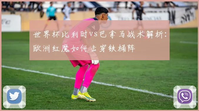 世界杯比利时vs巴拿马战术解析：欧洲红魔如何击穿铁桶阵