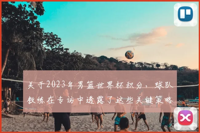 关于2023年男篮世界杯积分，球队教练在专访中透露了这些关键策略