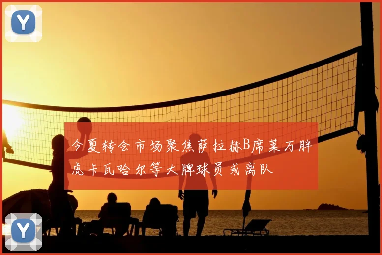 今夏转会市场聚焦萨拉赫B席莱万胖虎卡瓦哈尔等大牌球员或离队
