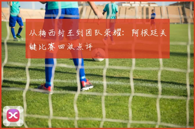从梅西封王到团队荣耀：阿根廷关键比赛回放点评