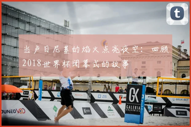当卢日尼基的焰火点亮夜空：回顾2018世界杯闭幕式的故事