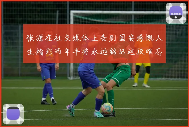 张源在社交媒体上告别国安感慨人生精彩两年半将永远铭记这段难忘故事