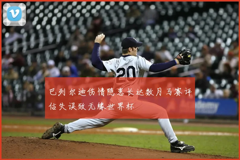 巴列尔迪伤情隐患长达数月马赛评估失误致无缘世界杯